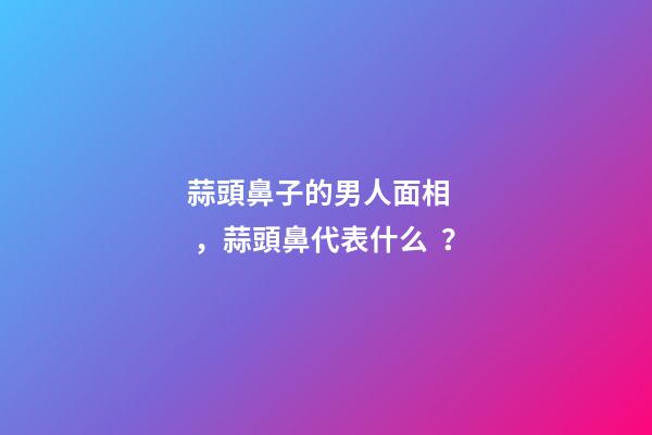 蒜頭鼻子的男人面相，蒜頭鼻代表什么？